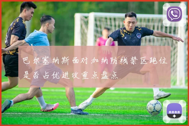巴尔塞纳斯面对加纳防线禁区跑位是否占优进攻重点盘点