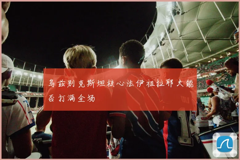 乌兹别克斯坦核心法伊祖拉耶夫能否打满全场