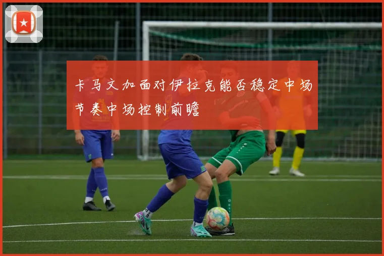 卡马文加面对伊拉克能否稳定中场节奏中场控制前瞻