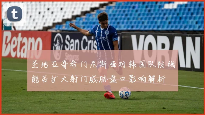 圣地亚哥希门尼斯面对韩国队防线能否扩大射门威胁盘口影响解析