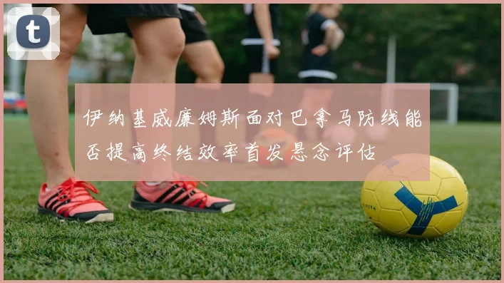 伊纳基威廉姆斯面对巴拿马防线能否提高终结效率首发悬念评估